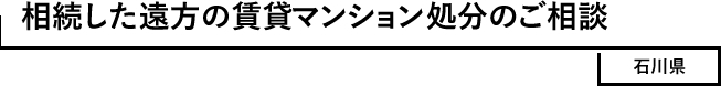 相続した遠方の賃貸マンション処分のご相談　石川県