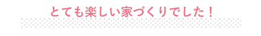 とても楽しい家づくりでした！