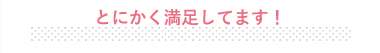 とにかく満足してます！